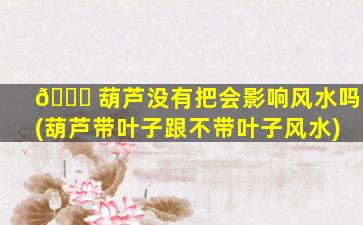 🕊 葫芦没有把会影响风水吗(葫芦带叶子跟不带叶子风水)